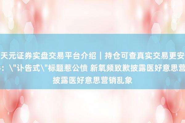 天元证券实盘交易平台介绍｜持仓可查真实交易更安全 经参：＂讣告式＂标题惹公愤 新氧频致歉披露医好意思营销乱象